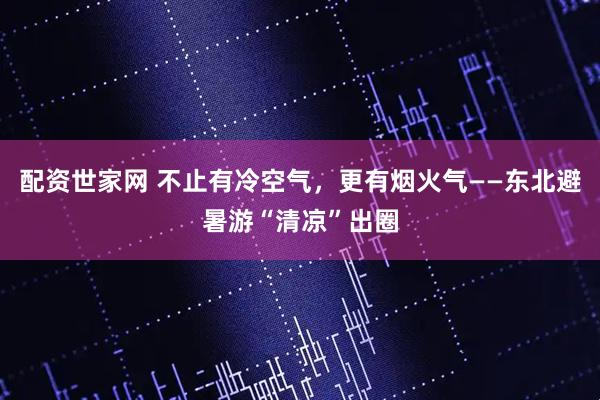 配资世家网 不止有冷空气，更有烟火气——东北避暑游“清凉”出圈