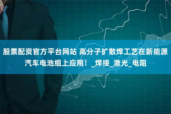 股票配资官方平台网站 高分子扩散焊工艺在新能源汽车电池组上应用！_焊接_激光_电阻