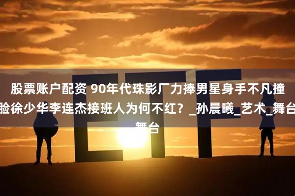 股票账户配资 90年代珠影厂力捧男星身手不凡撞脸徐少华李连杰接班人为何不红？_孙晨曦_艺术_舞台