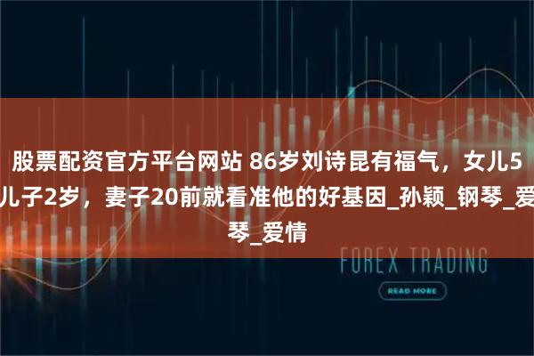 股票配资官方平台网站 86岁刘诗昆有福气，女儿5岁儿子2岁，妻子20前就看准他的好基因_孙颖_钢琴_爱情