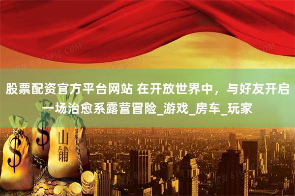 股票配资官方平台网站 在开放世界中，与好友开启一场治愈系露营冒险_游戏_房车_玩家