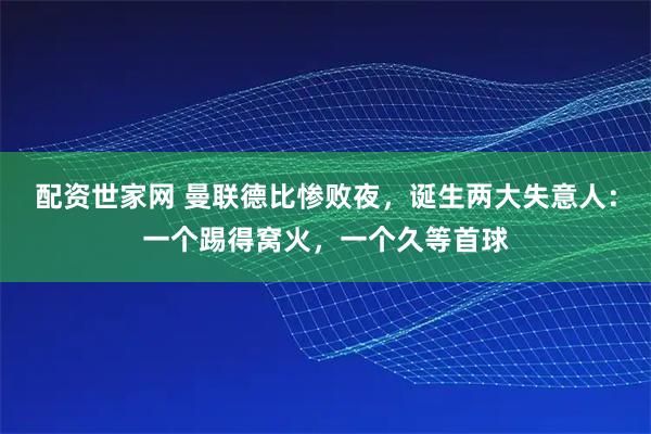 配资世家网 曼联德比惨败夜，诞生两大失意人：一个踢得窝火，一个久等首球