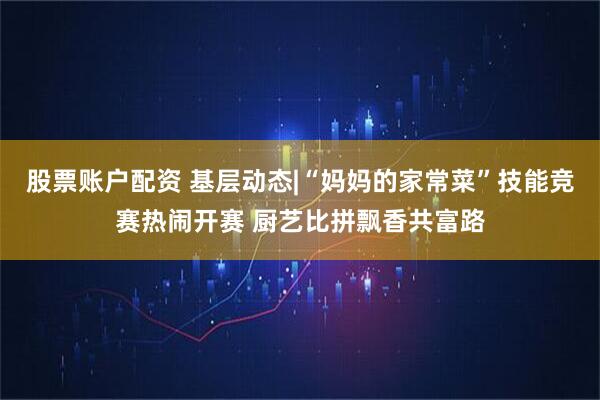 股票账户配资 基层动态|“妈妈的家常菜”技能竞赛热闹开赛 厨艺比拼飘香共富路