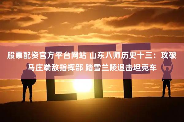 股票配资官方平台网站 山东八师历史十三：攻破马庄端敌指挥部 踏雪兰陵追击坦克车