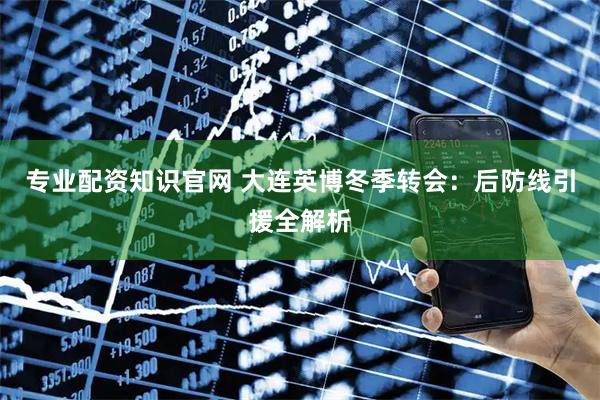专业配资知识官网 大连英博冬季转会：后防线引援全解析
