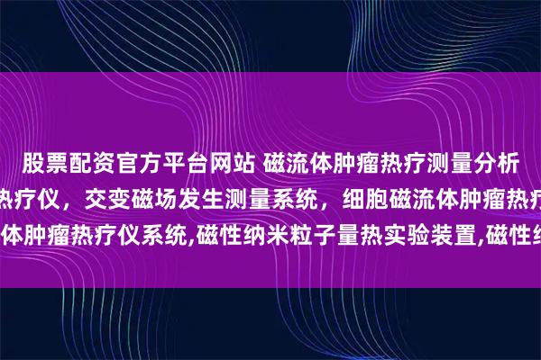 股票配资官方平台网站 磁流体肿瘤热疗测量分析仪系统,磁流体在肿瘤热疗仪，交变磁场发生测量系统，细胞磁流体肿瘤热疗仪系统,磁性纳米粒子量热实验装置,磁性纳米粒子加热仪，