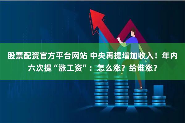 股票配资官方平台网站 中央再提增加收入！年内六次提“涨工资”：怎么涨？给谁涨？